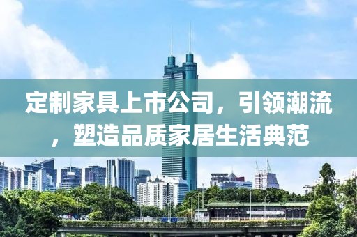 定制家具上市公司，引领潮流，塑造品质家居生活典范