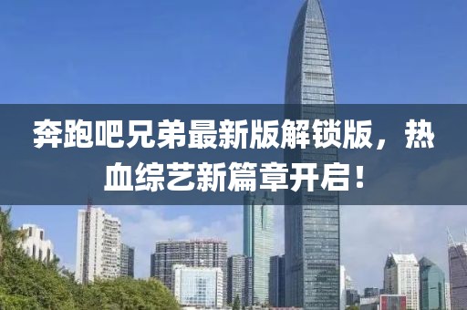 奔跑吧兄弟最新版解锁版，热血综艺新篇章开启！
