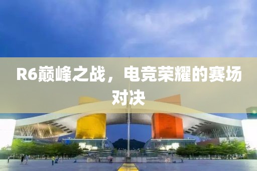 R6巅峰之战，电竞荣耀的赛场对决