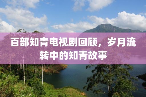 百部知青电视剧回顾，岁月流转中的知青故事