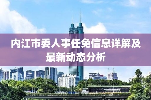 内江市委人事任免信息详解及最新动态分析