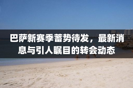 巴萨新赛季蓄势待发，最新消息与引人瞩目的转会动态