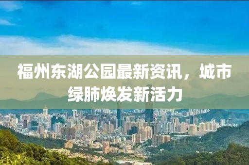 福州东湖公园最新资讯，城市绿肺焕发新活力