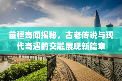 苗疆奇闻揭秘，古老传说与现代奇遇的交融展现新篇章