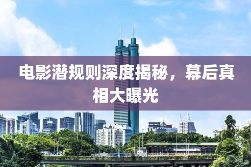 电影潜规则深度揭秘，幕后真相大曝光