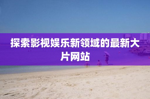 探索影视娱乐新领域的最新大片网站