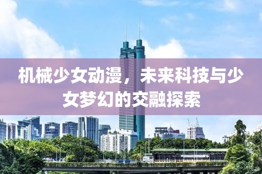 机械少女动漫，未来科技与少女梦幻的交融探索