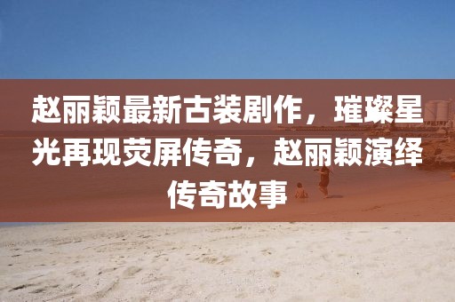 赵丽颖最新古装剧作，璀璨星光再现荧屏传奇，赵丽颖演绎传奇故事