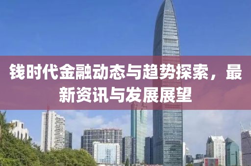 钱时代金融动态与趋势探索，最新资讯与发展展望