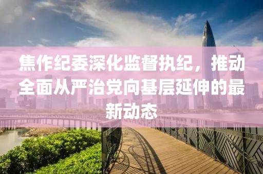 焦作纪委深化监督执纪，推动全面从严治党向基层延伸的最新动态