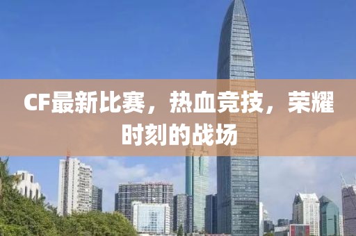 CF最新比赛，热血竞技，荣耀时刻的战场