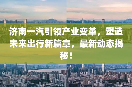 济南一汽引领产业变革，塑造未来出行新篇章，最新动态揭秘！