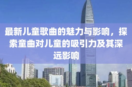 最新儿童歌曲的魅力与影响，探索童曲对儿童的吸引力及其深远影响