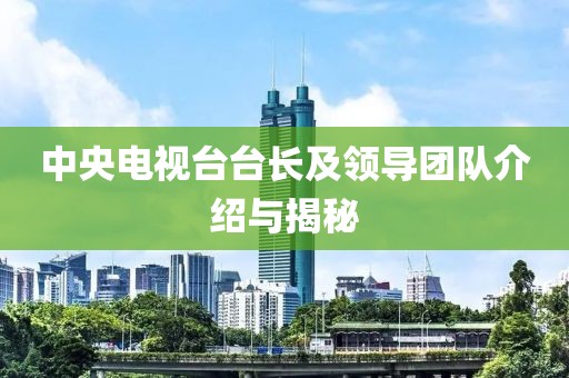 中央电视台台长及领导团队介绍与揭秘