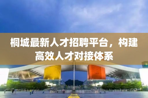 桐城最新人才招聘平台，构建高效人才对接体系