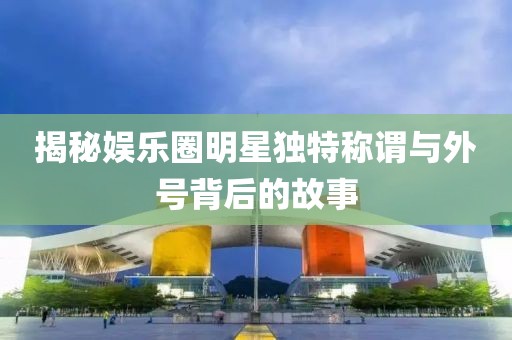 揭秘娱乐圈明星独特称谓与外号背后的故事