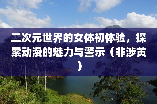 二次元世界的女体初体验，探索动漫的魅力与警示（非涉黄）