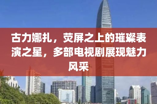 古力娜扎，荧屏之上的璀璨表演之星，多部电视剧展现魅力风采