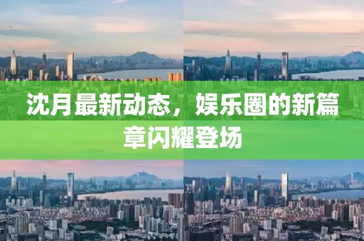 沈月最新动态，娱乐圈的新篇章闪耀登场