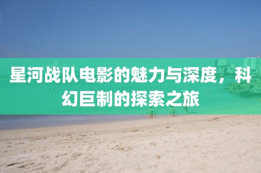 星河战队电影的魅力与深度，科幻巨制的探索之旅