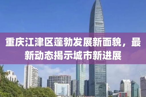 重庆江津区蓬勃发展新面貌，最新动态揭示城市新进展