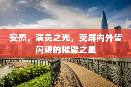 安杰，演员之光，荧屏内外皆闪耀的璀璨之星