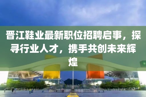 晋江鞋业最新职位招聘启事，探寻行业人才，携手共创未来辉煌