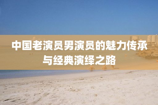 中国老演员男演员的魅力传承与经典演绎之路