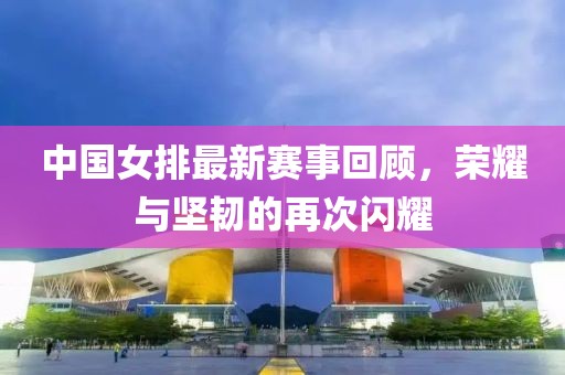 中国女排最新赛事回顾，荣耀与坚韧的再次闪耀