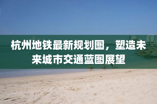 杭州地铁最新规划图，塑造未来城市交通蓝图展望