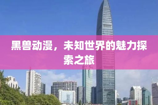 黑兽动漫，未知世界的魅力探索之旅